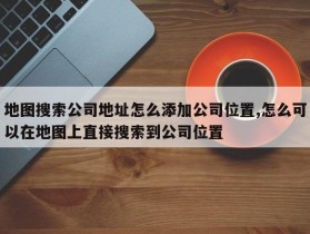 地图搜索公司地址怎么添加公司位置,怎么可以在地图上直接搜索到公司位置