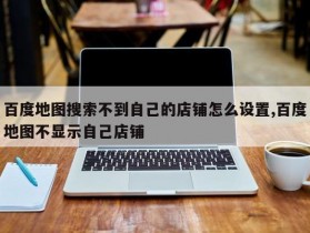 百度地图搜索不到自己的店铺怎么设置,百度地图不显示自己店铺
