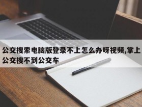 公交搜索电脑版登录不上怎么办呀视频,掌上公交搜不到公交车