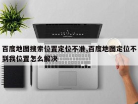 百度地图搜索位置定位不准,百度地图定位不到我位置怎么解决