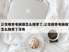 公交搜索电脑版怎么搜索了,公交搜索电脑版怎么搜索了没有