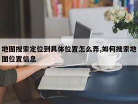 地图搜索定位到具体位置怎么弄,如何搜索地图位置信息