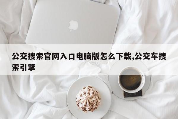 公交搜索官网入口电脑版怎么下载,公交车搜索引擎